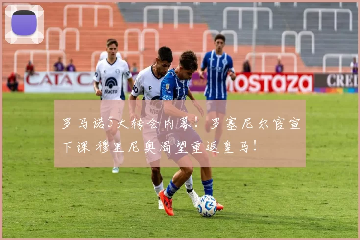 罗马诺5大转会内幕！罗塞尼尔官宣下课 穆里尼奥渴望重返皇马！