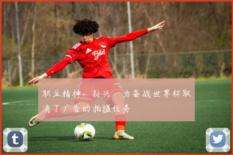 职业精神，孙兴慜为备战世界杯取消了广告的拍摄任务