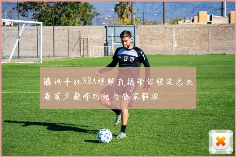 腾讯手机NBA视频直播带你锁定总决赛前夕巅峰对话与独家解读